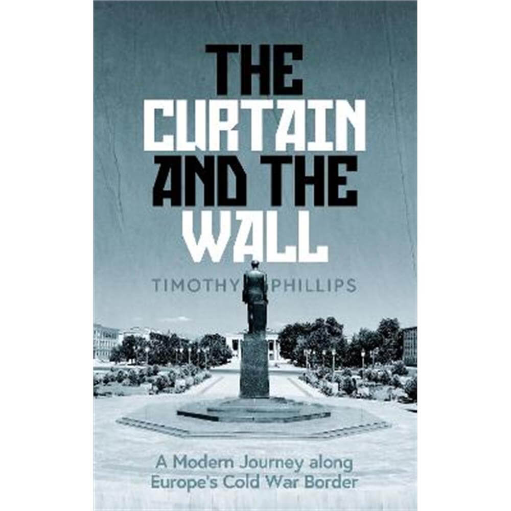 The Curtain and the Wall: A Modern Journey Along Europe's Cold War Border (Hardback) - Timothy Phillips